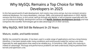 Why MySQL Remains a Top Choice for Web
Developers in 2025
In this fast-paced world of web development, tech stacks may come and go, but one constant remains:
relational databases. For many developers, startups, SMEs, and enterprise applications in 2025, MySQL
remains the first choice. In this article, we’ll go through why MySQL is still so popular especially with the
use of professional MySQL development services and MySQL database development services and how
companies like eLeoRex Technologies get to take advantage of it in their services.
Why MySQL Will Still Be Relevant In 25 Years
Mature, stable, and battle-tested.
MySQL has existed for decades. It has been used in a wide range of applications and has a long history;
therefore, it has been tested under many conditions and continuously scaled for various use cases.
Especially for web applications that need to be reliable (e.g., E-Commerce, CMS, SaaS), this maturity is
indeed an advantage. The bugs and performance problems are well-understood; they’ve polished their
kernels and optimizers a lot.
 