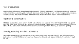 Cost-effectiveness
Open source core versions, widespread hosting support, ubiquity all that MySQL is often less expensive to deploy
and maintain than proprietary alternatives. It is an ideal choice for projects with a limited budget, startup projects,
small businesses, and projects that will scale indefinitely without a massive upfront investment.getPrice.
Flexibility & customization
MySQL is relational too, but it is more flexible with schemas and supports other stuff like JSON fields and spatial
data. You could blend structured with semi-structured and tweak. It also supports many storage engines (InnoDB,
MyISAM, etc.) and custom architecture tweaks as required for replication, sharding, or read/write splitting.
Security, reliability, and data consistency
MySQL has evolved to include encryption, access control, transaction support, rollbacks, and ACID compliance
(primarily in InnoDB). MySQL remains a strong choice when data integrity is essential (fintech, health tech, legal,
etc., etc.).
 