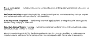 Query optimization — makes sure slow joins, unindexed queries, and improperly constituted subqueries are
eliminated.
Performance tuning — optimizing the MySQL server (including server parameter settings, storage engines,
and cache), replication, and clustering for High Availability.
Data migration & integration — transferring data from legacy systems or integrating with other systems
without losing integrity or downtime.
Security & backup/disaster recovery — with considerations around encryption (in transit, at rest), access
controls, backups, and how to recover.
When companies invest in MySQL database development services, they are less likely to make expensive
mistakes around scaling and performance or leave themselves vulnerable from a security standpoint.
 