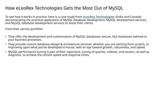 How eLeoRex Technologies Gets the Most Out of MySQL
To see how it works in practice, here is a case study from eLeoRex Technologies (India and Canada)
demonstrating the practical application of MySQL database development, MySQL development services,
and MySQL database development services to assist their clients.
From their service portfolio:
• They offer the development and customization of MySQL databases: secure, fast databases tailored to
your business processes.
• They provide custom database design & architecture services; whether you are starting from scratch, or
improving upon what you’ve developed in-house, with an eye toward growth, robustness, and speed.
• MySQL performance tuning is part of their repertoire, tuning of queries, indexes, and servers, as well as
diagnosis, to achieve the utmost speed and response times.
 