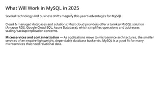What Will Work in MySQL in 2025
Several technology and business shifts magnify this year’s advantages for MySQL:
Cloud & managed databases and solutions: Most cloud providers offer a turnkey MySQL solution
(Amazon RDS, Google Cloud SQL, Azure Database), which simplifies operations and addresses
scaling/backup/replication concerns.
Microservices and containerization — As applications move to microservice architectures, the smaller
services often require lightweight, dependable database backends. MySQL is a good fit for many
microservices that need relational data.
 