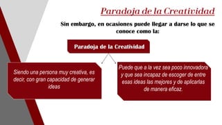 Sin embargo, en ocasiones puede llegar a darse lo que se
conoce como la:
Paradoja de la Creatividad
Puede que a la vez sea poco innovadora
y que sea incapaz de escoger de entre
esas ideas las mejores y de aplicarlas
de manera eficaz.
Paradoja de la Creatividad
Siendo una persona muy creativa, es
decir, con gran capacidad de generar
ideas
 