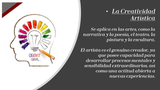 • La Creatividad
Artística
Se aplica en las artes, como la
narrativa y la poesía, el teatro, la
pintura y la escultura.
El artista es el genuino creador, ya
que posee capacidad para
desarrollar procesos mentales y
sensibilidad extraordinarios, así
como una actitud abierta a
nuevas experiencias.
 