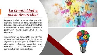 La Creatividad se
puede desarrollar
La creatividad no es un don que sólo
algunos posean, es una facultad que
los seres humanos pueden desarrollar
a conciencia y que deben conocer y
practicar para explotarla a su
máximo.
No obstante, es innegable que ciertas
situaciones la limitan o no facilitan su
expresión, por lo que a continuación
ofrecemos algunos consejos que
auxilian al emprendedor a
aprovecharla y desarrollarla
 