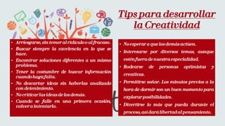 • Arriesgarse, sintemer al ridículoo al fracaso.
• Buscar siempre la excelencia en lo que se
hace.
• Encontrar soluciones diferentes a un mismo
problema.
• Tener la costumbre de buscar información
cuandohagafalta.
• No descartar ideas sin haberlas analizado
con detenimiento.
• No criticarlas ideasde losdemás.
• Cuando se falle en una primera ocasión,
volvera intentarlo.
• No esperar a quelosdemásactúen.
• Interesarse por diversos temas, aunque
esténfueradenuestraespecialidad.
• Rodearse de personas optimistas y
creativas.
• Permitirse soñar. Los minutos previos a la
hora de dormir son un buen momento para
explorarposibilidades.
• Divertirse lo más que pueda durante el
proceso,asídarálibertadal pensamiento.
Tips para desarrollar
la Creatividad
 