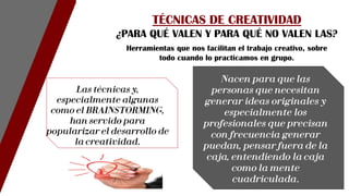 Herramientas que nos facilitan el trabajo creativo, sobre
todo cuando lo practicamos en grupo.
Las técnicas y,
especialmente algunas
como el BRAINSTORMING,
han servido para
popularizar el desarrollo de
la creatividad.
TÉCNICAS DE CREATIVIDAD
¿PARA QUÉ VALEN Y PARA QUÉ NO VALEN LAS?
Nacen para que las
personas que necesitan
generar ideas originales y
especialmente los
profesionales que precisan
con frecuencia generar
puedan, pensar fuera de la
caja, entendiendo la caja
como la mente
cuadriculada.
 