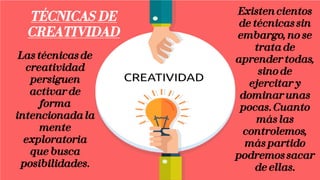 Las técnicas de
creatividad
persiguen
activar de
forma
intencionada la
mente
exploratoria
que busca
posibilidades.
Existen cientos
de técnicas sin
embargo, no se
trata de
aprender todas,
sino de
ejercitar y
dominar unas
pocas. Cuanto
más las
controlemos,
más partido
podremos sacar
de ellas.
TÉCNICAS DE
CREATIVIDAD
 