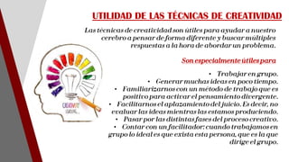 Las técnicas de creatividad son útiles para ayudar a nuestro
cerebro a pensar de forma diferente y buscar múltiples
respuestas a la hora de abordar un problema.
Son especialmenteútiles para
UTILIDAD DE LAS TÉCNICAS DE CREATIVIDAD
• Trabajar en grupo.
• Generar muchas ideas en poco tiempo.
• Familiarizarnos con un método de trabajo que es
positivo para activar el pensamiento divergente.
• Facilitarnos el aplazamiento del juicio. Es decir, no
evaluar las ideas mientras las estamos produciendo.
• Pasar por las distintas fases del proceso creativo.
• Contar con un facilitador: cuando trabajamos en
grupo lo ideal es que exista esta persona, que es la que
dirige el grupo.
 
