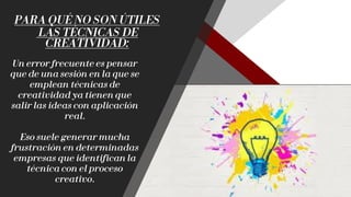 PARA QUÉ NO SON ÚTILES
LAS TÉCNICAS DE
CREATIVIDAD:
Un error frecuente es pensar
que de una sesión en la que se
emplean técnicas de
creatividad ya tienen que
salir las ideas con aplicación
real.
Eso suele generar mucha
frustración en determinadas
empresas que identifican la
técnica con el proceso
creativo.
 