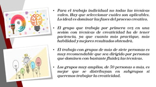 • Para el trabajo individual no todas las técnicas
valen. Hay que seleccionar cuáles son aplicables.
Lo ideal es dominar las fases del proceso creativo.
• El grupo que trabaja por primera vez en una
sesión con técnicas de creatividad ha de tener
paciencia, ya que cuanto más practique, más
habilidad y mejores resultados obtendrá.
• El trabajo con grupos de más de siete personas es
muy recomendable que sea dirigido por personas
que dominen con bastante fluidez las técnicas.
• Los grupos muy amplios, de 50 personas o más, es
mejor que se distribuyan en subgrupos si
queremos trabajar la creatividad.
 