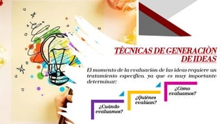 TÈCNICAS DE GENERACIÒN
DE IDEAS
¿Cuándo
evaluamos?
¿Quiénes
evalúan?
¿Cómo
evaluamos?
El momento de la evaluación de las ideas requiere un
tratamiento específico, ya que es muy importante
determinar:
 