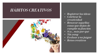 HÁBITOS CREATIVOS
• Registrar las ideas
• Celebrar la
creatividad
• Renovar aquellas
cosas que dejan de
cumplir su función
• Sí y… más por qué
• Yin yang
• Evaluar y no juzgar
• Retos creativos
 