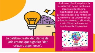 • Incluso el término aplica a la
introducción de un cambio en
algo ya existente, una
modificación que le añada
particularidades que no tenía o
que mejore sus características
de funcionamiento o eficiencia,
a esto último le llamamos
comúnmente innovación.
La palabra creatividad deriva del
latín creare, que significa “dar
origen a algo nuevo”,
 