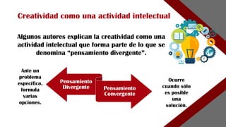 Pensamiento
Divergente Pensamiento
Convergente
Algunos autores explican la creatividad como una
actividad intelectual que forma parte de lo que se
denomina “pensamiento divergente”.
Creatividad como una actividad intelectual
Ante un
problema
específico,
formula
varias
opciones.
Ocurre
cuando sólo
es posible
una
solución.
 