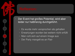 Reflexion:

• Der Event hat großes Potential, wird aber
  leider nur halbherzig durchgeführt.

   •   Es wurde mehr versprochen als gehalten
   •   Erwartungen wurden bei weitem nicht erfüllt
   •   Man ruht sich auf einem Image aus
   •   Der Party mangelt es an Flair
 