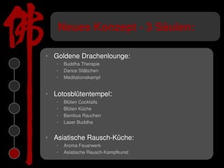 Neues Konzept - 3 Säulen:

• Goldene Drachenlounge:
   •   Buddha Therapie
   •   Dance Stäbchen
   •   Meditationskampf


• Lotosblütentempel:
   •   Blüten Cocktails
   •   Blüten Küche
   •   Bambus Rauchen
   •   Laser Buddha


• Asiatische Rausch-Küche:
   •   Aroma Feuerwerk
   •   Asiatische Rausch-Kampfkunst
 