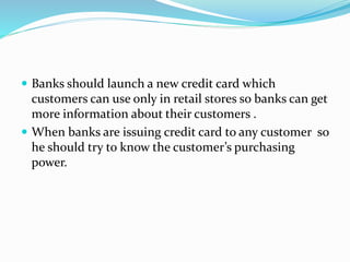  Banks should launch a new credit card which
customers can use only in retail stores so banks can get
more information about their customers .
 When banks are issuing credit card to any customer so
he should try to know the customer’s purchasing
power.
 