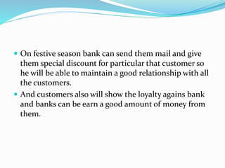 On festive season bank can send them mail and give
them special discount for particular that customer so
he will be able to maintain a good relationship with all
the customers.
 And customers also will show the loyalty agains bank
and banks can be earn a good amount of money from
them.
 