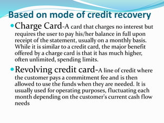Based on mode of credit recovery
Charge Card-A card that charges no interest but
requires the user to pay his/her balance in full upon
receipt of the statement, usually on a monthly basis.
While it is similar to a credit card, the major benefit
offered by a charge card is that it has much higher,
often unlimited, spending limits.
Revolving credit card-A line of credit where
the customer pays a commitment fee and is then
allowed to use the funds when they are needed. It is
usually used for operating purposes, fluctuating each
month depending on the customer's current cash flow
needs
 