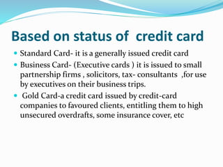Based on status of credit card
 Standard Card- it is a generally issued credit card
 Business Card- (Executive cards ) it is issued to small
partnership firms , solicitors, tax- consultants ,for use
by executives on their business trips.
 Gold Card-a credit card issued by credit-card
companies to favoured clients, entitling them to high
unsecured overdrafts, some insurance cover, etc
 