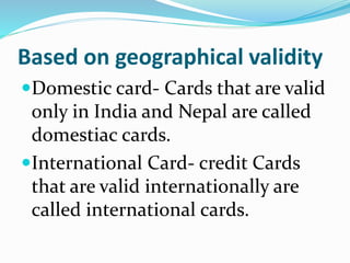 Based on geographical validity
Domestic card- Cards that are valid
only in India and Nepal are called
domestiac cards.
International Card- credit Cards
that are valid internationally are
called international cards.
 