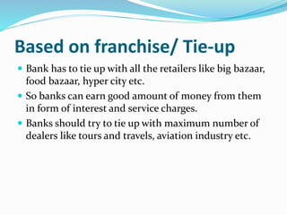 Based on franchise/ Tie-up
 Bank has to tie up with all the retailers like big bazaar,
food bazaar, hyper city etc.
 So banks can earn good amount of money from them
in form of interest and service charges.
 Banks should try to tie up with maximum number of
dealers like tours and travels, aviation industry etc.
 