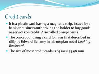Credit cards
 It is a plastic card having a magnetic strip, issued by a
bank or business authorizing the holder to buy goods
or services on credit. Also called charge cards
 The concept of using a card for was first described in
1887 by Edward Bellamy in his utopian novel Looking
Backward.
 The size of most credit cards is 85.60 × 53.98 mm
 