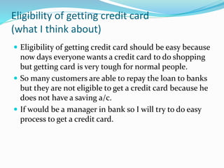 Eligibility of getting credit card
(what I think about)
 Eligibility of getting credit card should be easy because
now days everyone wants a credit card to do shopping
but getting card is very tough for normal people.
 So many customers are able to repay the loan to banks
but they are not eligible to get a credit card because he
does not have a saving a/c.
 If would be a manager in bank so I will try to do easy
process to get a credit card.
 