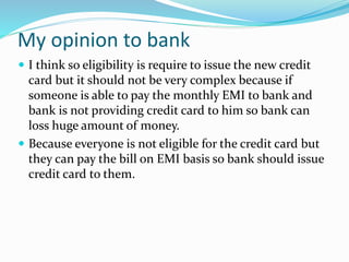 My opinion to bank
 I think so eligibility is require to issue the new credit
card but it should not be very complex because if
someone is able to pay the monthly EMI to bank and
bank is not providing credit card to him so bank can
loss huge amount of money.
 Because everyone is not eligible for the credit card but
they can pay the bill on EMI basis so bank should issue
credit card to them.
 