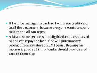  If I will be manager in bank so I will issue credit card
to all the customers because everyone wants to spend
money and all can repay.
 A kirana store keeper is not eligible for the credit card
but he can repay the loan if he will purchase any
product from any store on EMI basis . Because his
income is good so I think bank’s should provide credit
card to them also.
 