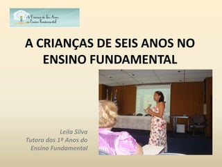 A CRIANÇAS DE SEIS ANOS NO
   ENSINO FUNDAMENTAL




            Leila Silva
Tutora dos 1º Anos do
  Ensino Fundamental
 