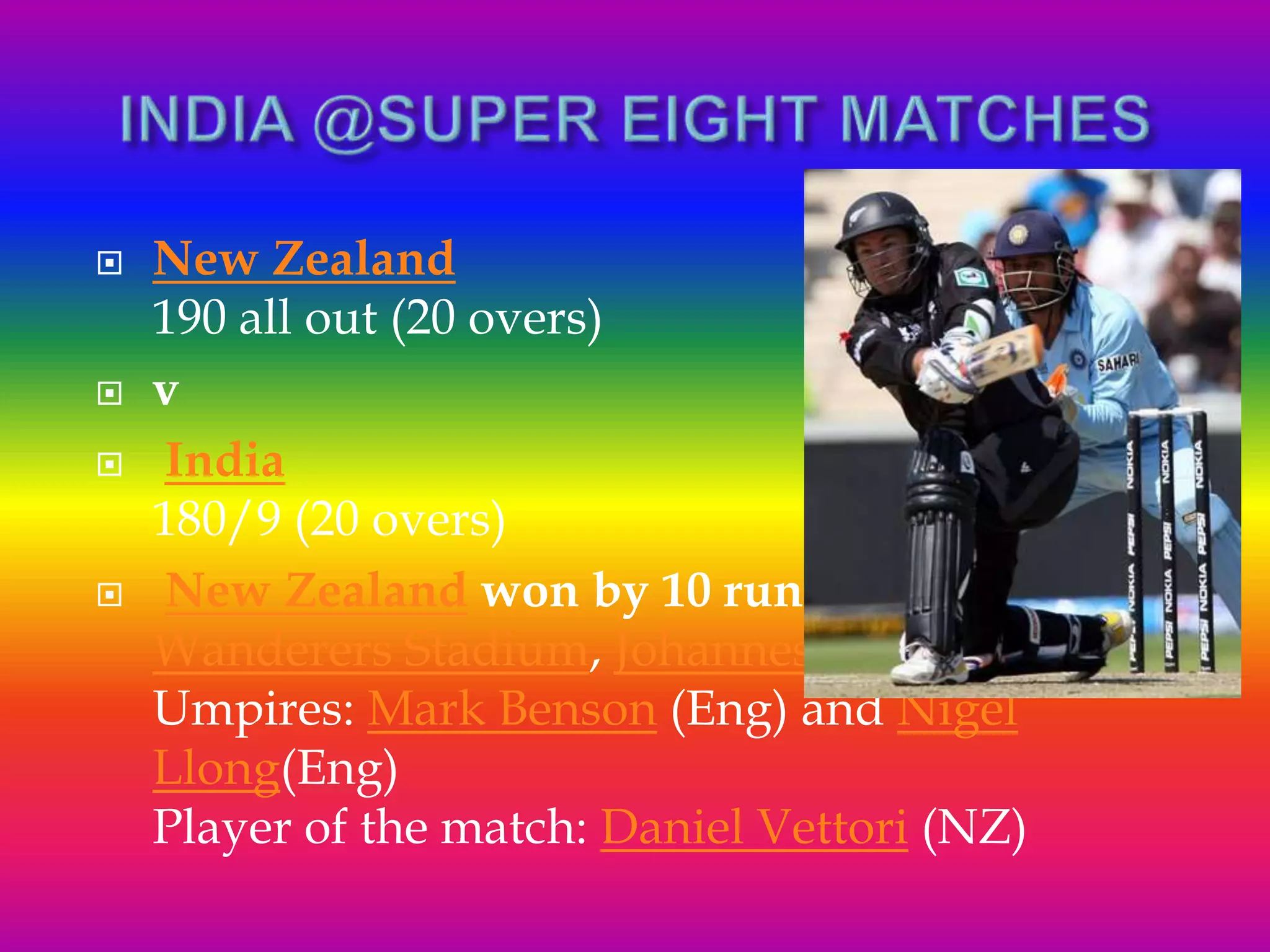  New Zealand
190 all out (20 overs)
 v
 India
180/9 (20 overs)
 New Zealand won by 10 runs
Wanderers Stadium, Johannesburg
Umpires: Mark Benson (Eng) and Nigel
Llong(Eng)
Player of the match: Daniel Vettori (NZ)
 