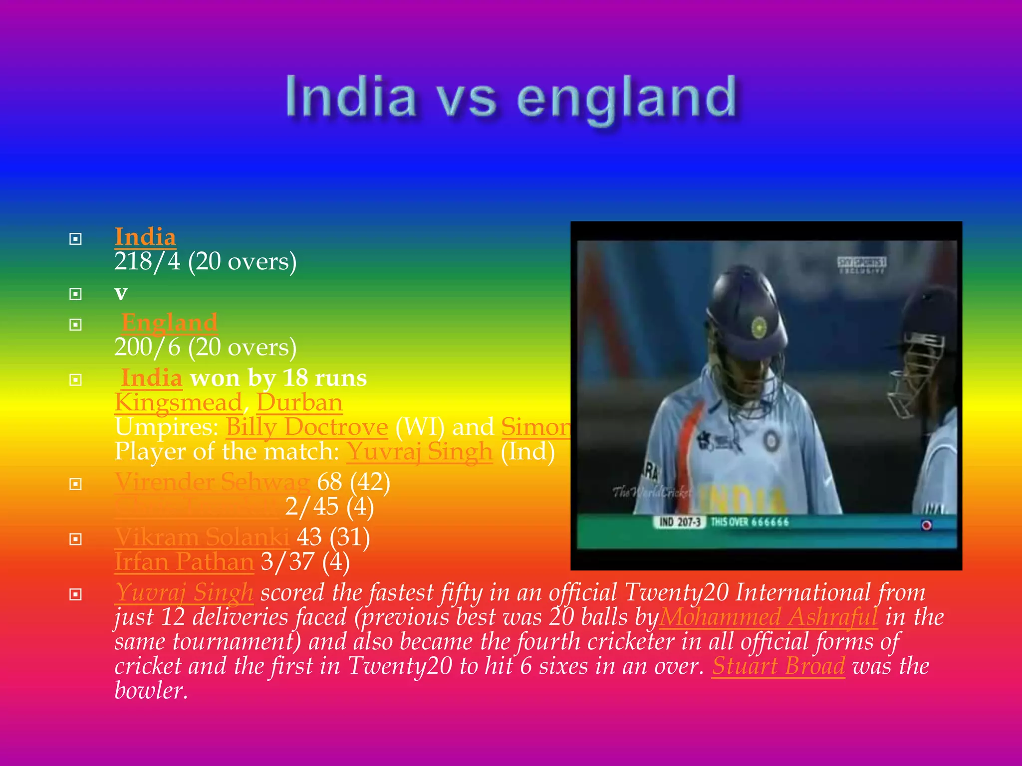  India
218/4 (20 overs)
 v
 England
200/6 (20 overs)
 India won by 18 runs
Kingsmead, Durban
Umpires: Billy Doctrove (WI) and Simon Taufel(Aus)
Player of the match: Yuvraj Singh (Ind)
 Virender Sehwag 68 (42)
Chris Tremlett 2/45 (4)
 Vikram Solanki 43 (31)
Irfan Pathan 3/37 (4)
 Yuvraj Singh scored the fastest fifty in an official Twenty20 International from
just 12 deliveries faced (previous best was 20 balls byMohammed Ashraful in the
same tournament) and also became the fourth cricketer in all official forms of
cricket and the first in Twenty20 to hit 6 sixes in an over. Stuart Broad was the
bowler.
 