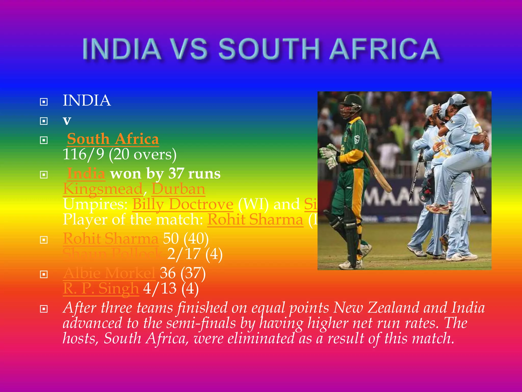  INDIA
 v
 South Africa
116/9 (20 overs)
 India won by 37 runs
Kingsmead, Durban
Umpires: Billy Doctrove (WI) and Simon Taufel(Aus)
Player of the match: Rohit Sharma (Ind)
 Rohit Sharma 50 (40)
Shaun Pollock 2/17 (4)
 Albie Morkel 36 (37)
R. P. Singh 4/13 (4)
 After three teams finished on equal points New Zealand and India
advanced to the semi-finals by having higher net run rates. The
hosts, South Africa, were eliminated as a result of this match.
 