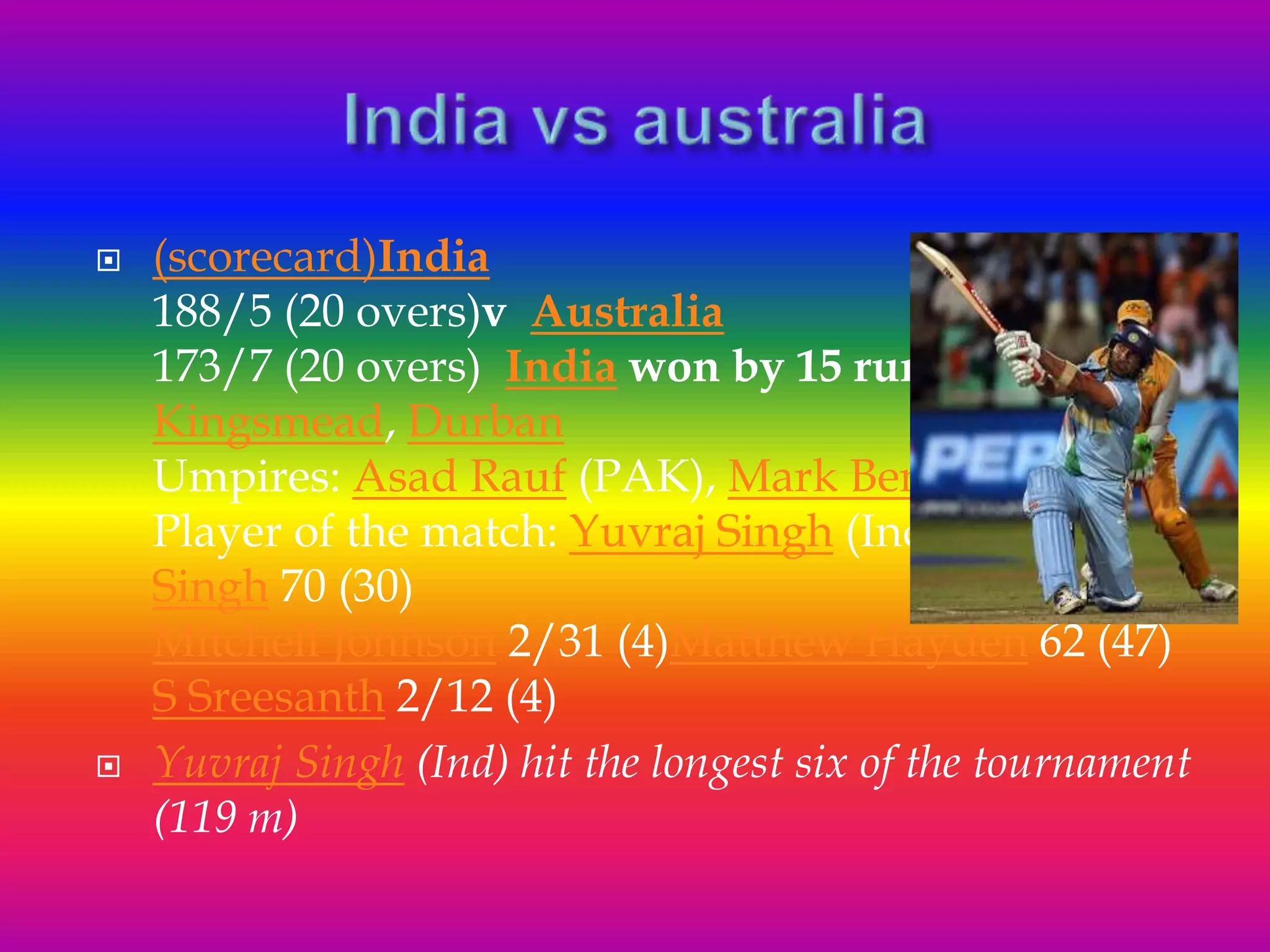  (scorecard)India
188/5 (20 overs)v Australia
173/7 (20 overs) India won by 15 runs
Kingsmead, Durban
Umpires: Asad Rauf (PAK), Mark Benson(ENG)
Player of the match: Yuvraj Singh (Ind)Yuvraj
Singh 70 (30)
Mitchell Johnson 2/31 (4)Matthew Hayden 62 (47)
S Sreesanth 2/12 (4)
 Yuvraj Singh (Ind) hit the longest six of the tournament
(119 m)
 