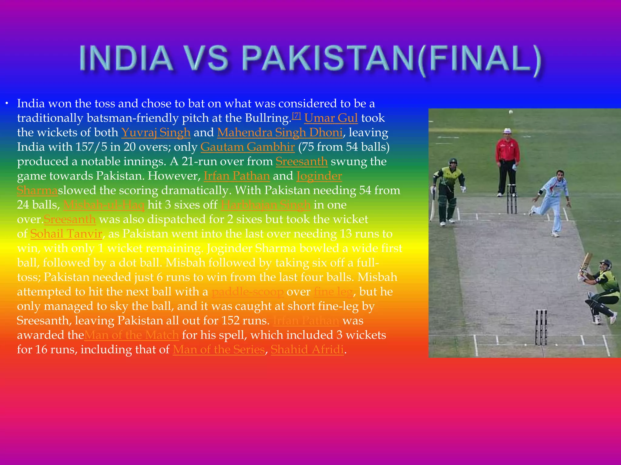  India won the toss and chose to bat on what was considered to be a
traditionally batsman-friendly pitch at the Bullring.[7] Umar Gul took
the wickets of both Yuvraj Singh and Mahendra Singh Dhoni, leaving
India with 157/5 in 20 overs; only Gautam Gambhir (75 from 54 balls)
produced a notable innings. A 21-run over from Sreesanth swung the
game towards Pakistan. However, Irfan Pathan and Joginder
Sharmaslowed the scoring dramatically. With Pakistan needing 54 from
24 balls, Misbah-ul-Haq hit 3 sixes off Harbhajan Singh in one
over.Sreesanth was also dispatched for 2 sixes but took the wicket
of Sohail Tanvir, as Pakistan went into the last over needing 13 runs to
win, with only 1 wicket remaining. Joginder Sharma bowled a wide first
ball, followed by a dot ball. Misbah followed by taking six off a full-
toss; Pakistan needed just 6 runs to win from the last four balls. Misbah
attempted to hit the next ball with a paddle-scoop over fine leg, but he
only managed to sky the ball, and it was caught at short fine-leg by
Sreesanth, leaving Pakistan all out for 152 runs. Irfan Pathan was
awarded theMan of the Match for his spell, which included 3 wickets
for 16 runs, including that of Man of the Series, Shahid Afridi.
 