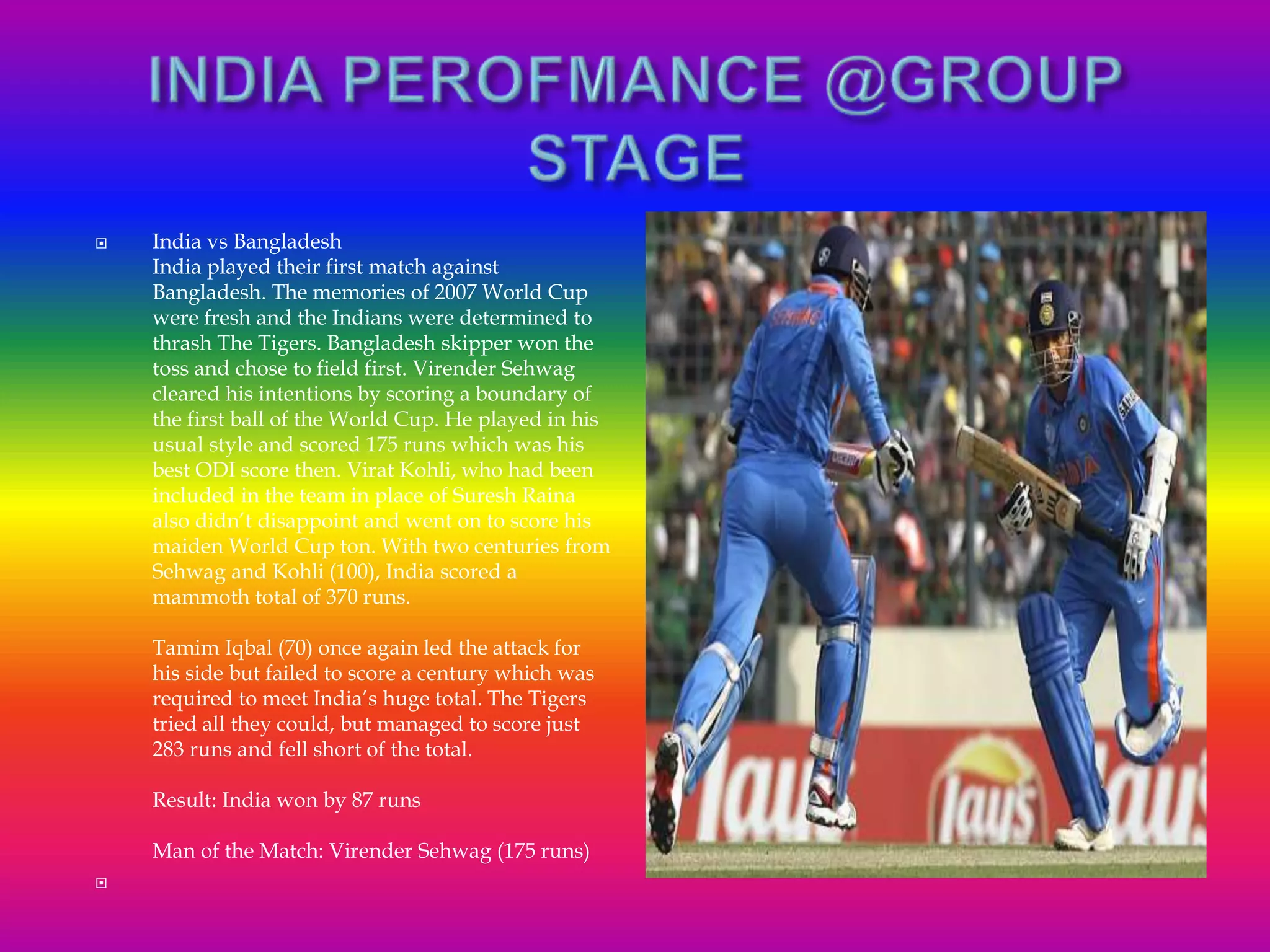  India vs Bangladesh
India played their first match against
Bangladesh. The memories of 2007 World Cup
were fresh and the Indians were determined to
thrash The Tigers. Bangladesh skipper won the
toss and chose to field first. Virender Sehwag
cleared his intentions by scoring a boundary of
the first ball of the World Cup. He played in his
usual style and scored 175 runs which was his
best ODI score then. Virat Kohli, who had been
included in the team in place of Suresh Raina
also didn’t disappoint and went on to score his
maiden World Cup ton. With two centuries from
Sehwag and Kohli (100), India scored a
mammoth total of 370 runs.
Tamim Iqbal (70) once again led the attack for
his side but failed to score a century which was
required to meet India’s huge total. The Tigers
tried all they could, but managed to score just
283 runs and fell short of the total.
Result: India won by 87 runs
Man of the Match: Virender Sehwag (175 runs)

 