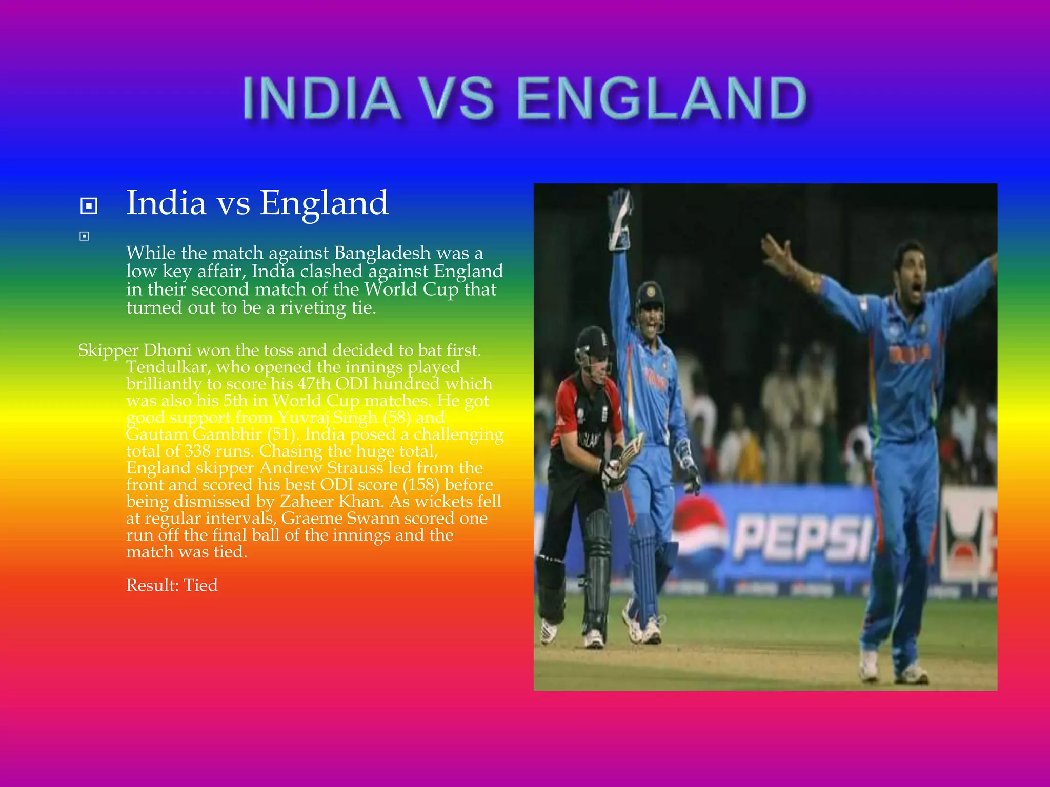 India vs England

While the match against Bangladesh was a
low key affair, India clashed against England
in their second match of the World Cup that
turned out to be a riveting tie.
Skipper Dhoni won the toss and decided to bat first.
Tendulkar, who opened the innings played
brilliantly to score his 47th ODI hundred which
was also his 5th in World Cup matches. He got
good support from Yuvraj Singh (58) and
Gautam Gambhir (51). India posed a challenging
total of 338 runs. Chasing the huge total,
England skipper Andrew Strauss led from the
front and scored his best ODI score (158) before
being dismissed by Zaheer Khan. As wickets fell
at regular intervals, Graeme Swann scored one
run off the final ball of the innings and the
match was tied.
Result: Tied
 