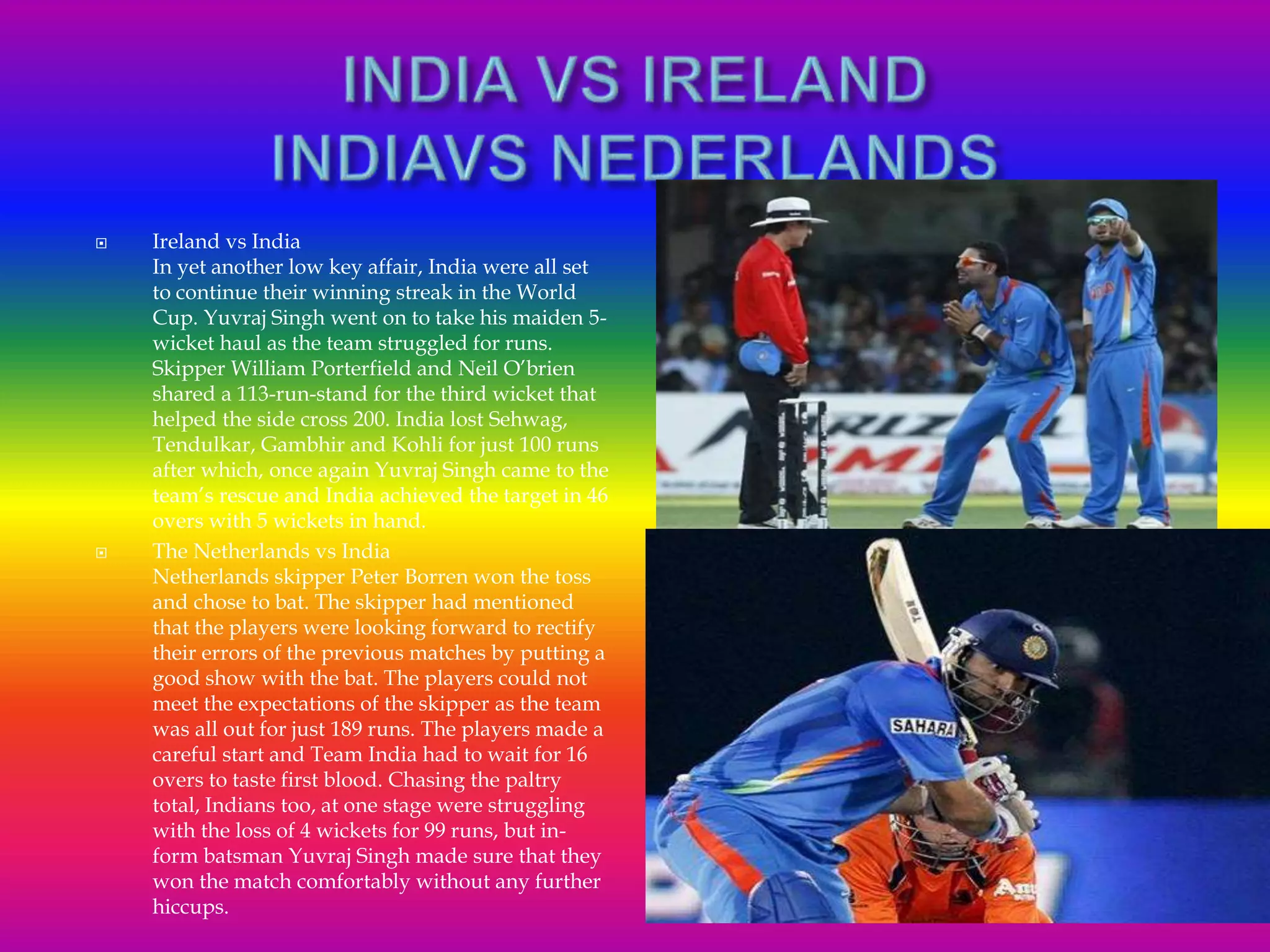  Ireland vs India
In yet another low key affair, India were all set
to continue their winning streak in the World
Cup. Yuvraj Singh went on to take his maiden 5-
wicket haul as the team struggled for runs.
Skipper William Porterfield and Neil O’brien
shared a 113-run-stand for the third wicket that
helped the side cross 200. India lost Sehwag,
Tendulkar, Gambhir and Kohli for just 100 runs
after which, once again Yuvraj Singh came to the
team’s rescue and India achieved the target in 46
overs with 5 wickets in hand.
 The Netherlands vs India
Netherlands skipper Peter Borren won the toss
and chose to bat. The skipper had mentioned
that the players were looking forward to rectify
their errors of the previous matches by putting a
good show with the bat. The players could not
meet the expectations of the skipper as the team
was all out for just 189 runs. The players made a
careful start and Team India had to wait for 16
overs to taste first blood. Chasing the paltry
total, Indians too, at one stage were struggling
with the loss of 4 wickets for 99 runs, but in-
form batsman Yuvraj Singh made sure that they
won the match comfortably without any further
hiccups.
 