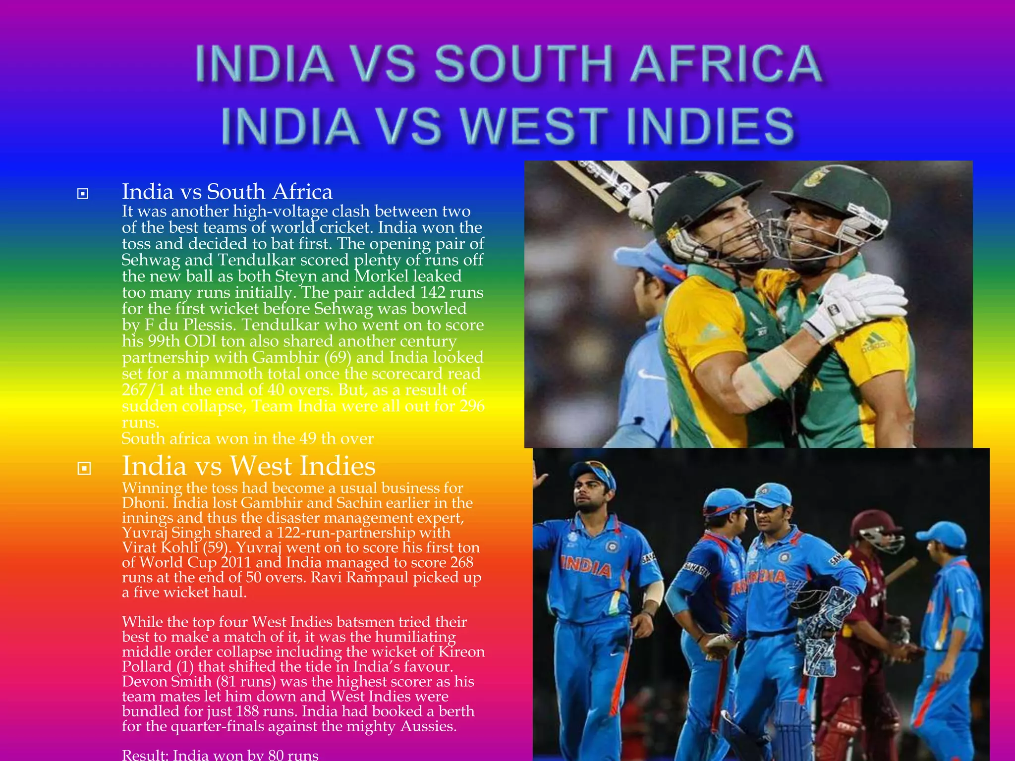  India vs South Africa
It was another high-voltage clash between two
of the best teams of world cricket. India won the
toss and decided to bat first. The opening pair of
Sehwag and Tendulkar scored plenty of runs off
the new ball as both Steyn and Morkel leaked
too many runs initially. The pair added 142 runs
for the first wicket before Sehwag was bowled
by F du Plessis. Tendulkar who went on to score
his 99th ODI ton also shared another century
partnership with Gambhir (69) and India looked
set for a mammoth total once the scorecard read
267/1 at the end of 40 overs. But, as a result of
sudden collapse, Team India were all out for 296
runs.
South africa won in the 49 th over
 India vs West Indies
Winning the toss had become a usual business for
Dhoni. India lost Gambhir and Sachin earlier in the
innings and thus the disaster management expert,
Yuvraj Singh shared a 122-run-partnership with
Virat Kohli (59). Yuvraj went on to score his first ton
of World Cup 2011 and India managed to score 268
runs at the end of 50 overs. Ravi Rampaul picked up
a five wicket haul.
While the top four West Indies batsmen tried their
best to make a match of it, it was the humiliating
middle order collapse including the wicket of Kireon
Pollard (1) that shifted the tide in India’s favour.
Devon Smith (81 runs) was the highest scorer as his
team mates let him down and West Indies were
bundled for just 188 runs. India had booked a berth
for the quarter-finals against the mighty Aussies.
Result: India won by 80 runs
 