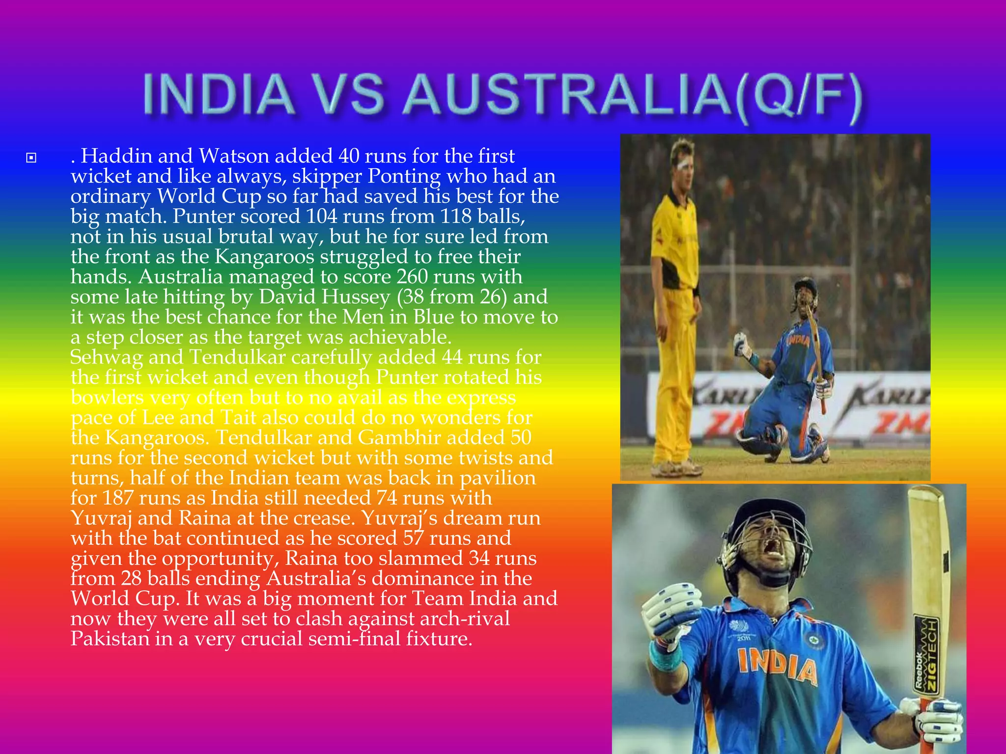  . Haddin and Watson added 40 runs for the first
wicket and like always, skipper Ponting who had an
ordinary World Cup so far had saved his best for the
big match. Punter scored 104 runs from 118 balls,
not in his usual brutal way, but he for sure led from
the front as the Kangaroos struggled to free their
hands. Australia managed to score 260 runs with
some late hitting by David Hussey (38 from 26) and
it was the best chance for the Men in Blue to move to
a step closer as the target was achievable.
Sehwag and Tendulkar carefully added 44 runs for
the first wicket and even though Punter rotated his
bowlers very often but to no avail as the express
pace of Lee and Tait also could do no wonders for
the Kangaroos. Tendulkar and Gambhir added 50
runs for the second wicket but with some twists and
turns, half of the Indian team was back in pavilion
for 187 runs as India still needed 74 runs with
Yuvraj and Raina at the crease. Yuvraj’s dream run
with the bat continued as he scored 57 runs and
given the opportunity, Raina too slammed 34 runs
from 28 balls ending Australia’s dominance in the
World Cup. It was a big moment for Team India and
now they were all set to clash against arch-rival
Pakistan in a very crucial semi-final fixture.
 