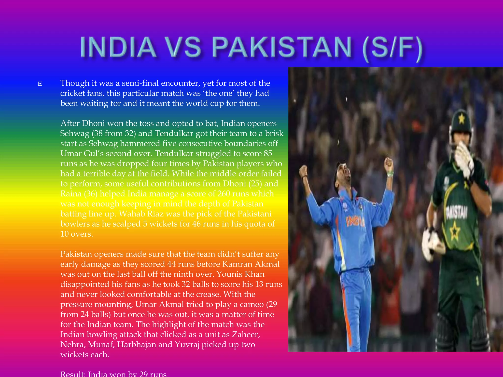  Though it was a semi-final encounter, yet for most of the
cricket fans, this particular match was ‘the one’ they had
been waiting for and it meant the world cup for them.
After Dhoni won the toss and opted to bat, Indian openers
Sehwag (38 from 32) and Tendulkar got their team to a brisk
start as Sehwag hammered five consecutive boundaries off
Umar Gul’s second over. Tendulkar struggled to score 85
runs as he was dropped four times by Pakistan players who
had a terrible day at the field. While the middle order failed
to perform, some useful contributions from Dhoni (25) and
Raina (36) helped India manage a score of 260 runs which
was not enough keeping in mind the depth of Pakistan
batting line up. Wahab Riaz was the pick of the Pakistani
bowlers as he scalped 5 wickets for 46 runs in his quota of
10 overs.
Pakistan openers made sure that the team didn’t suffer any
early damage as they scored 44 runs before Kamran Akmal
was out on the last ball off the ninth over. Younis Khan
disappointed his fans as he took 32 balls to score his 13 runs
and never looked comfortable at the crease. With the
pressure mounting, Umar Akmal tried to play a cameo (29
from 24 balls) but once he was out, it was a matter of time
for the Indian team. The highlight of the match was the
Indian bowling attack that clicked as a unit as Zaheer,
Nehra, Munaf, Harbhajan and Yuvraj picked up two
wickets each.
 