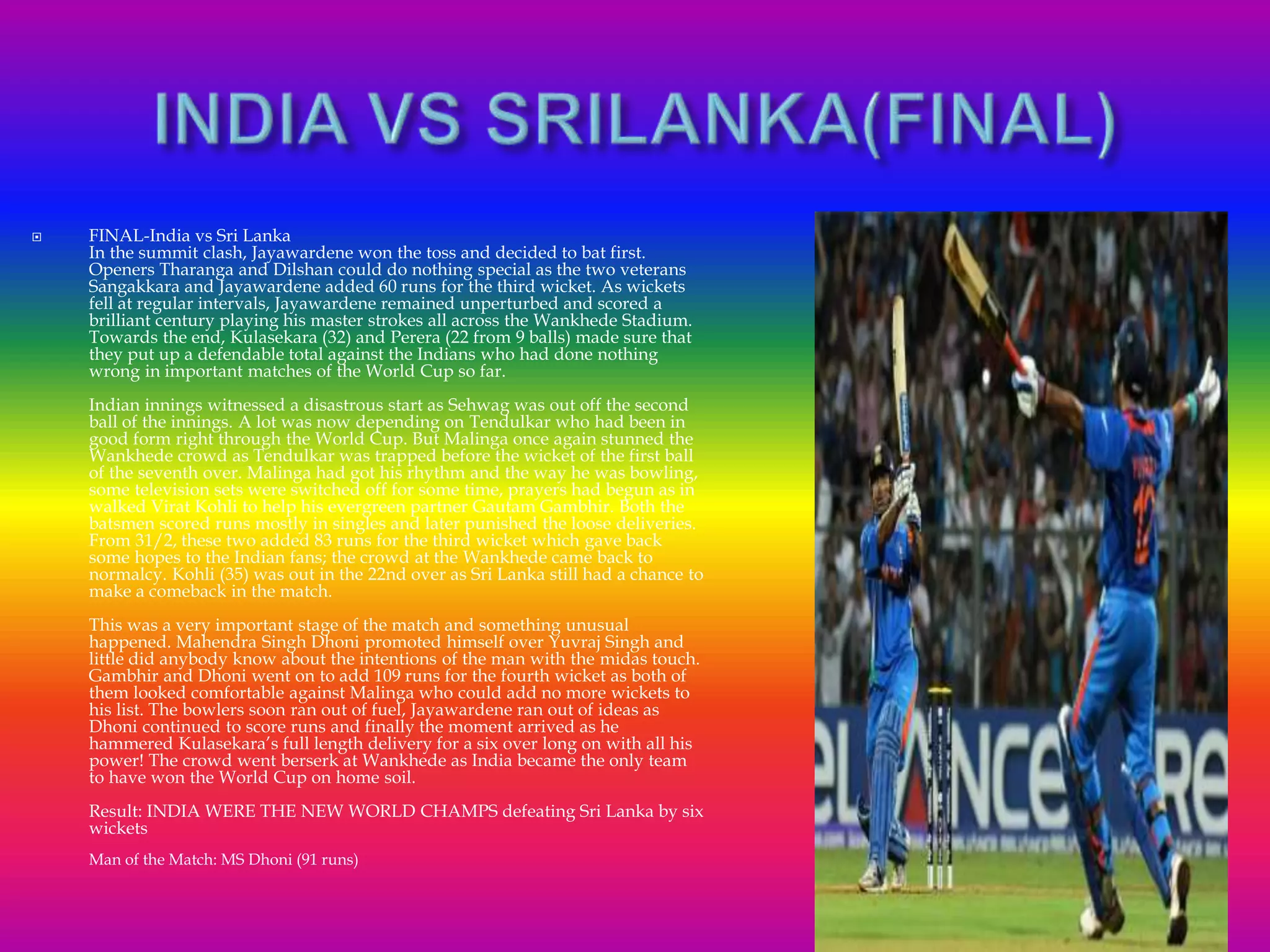  FINAL-India vs Sri Lanka
In the summit clash, Jayawardene won the toss and decided to bat first.
Openers Tharanga and Dilshan could do nothing special as the two veterans
Sangakkara and Jayawardene added 60 runs for the third wicket. As wickets
fell at regular intervals, Jayawardene remained unperturbed and scored a
brilliant century playing his master strokes all across the Wankhede Stadium.
Towards the end, Kulasekara (32) and Perera (22 from 9 balls) made sure that
they put up a defendable total against the Indians who had done nothing
wrong in important matches of the World Cup so far.
Indian innings witnessed a disastrous start as Sehwag was out off the second
ball of the innings. A lot was now depending on Tendulkar who had been in
good form right through the World Cup. But Malinga once again stunned the
Wankhede crowd as Tendulkar was trapped before the wicket of the first ball
of the seventh over. Malinga had got his rhythm and the way he was bowling,
some television sets were switched off for some time, prayers had begun as in
walked Virat Kohli to help his evergreen partner Gautam Gambhir. Both the
batsmen scored runs mostly in singles and later punished the loose deliveries.
From 31/2, these two added 83 runs for the third wicket which gave back
some hopes to the Indian fans; the crowd at the Wankhede came back to
normalcy. Kohli (35) was out in the 22nd over as Sri Lanka still had a chance to
make a comeback in the match.
This was a very important stage of the match and something unusual
happened. Mahendra Singh Dhoni promoted himself over Yuvraj Singh and
little did anybody know about the intentions of the man with the midas touch.
Gambhir and Dhoni went on to add 109 runs for the fourth wicket as both of
them looked comfortable against Malinga who could add no more wickets to
his list. The bowlers soon ran out of fuel, Jayawardene ran out of ideas as
Dhoni continued to score runs and finally the moment arrived as he
hammered Kulasekara’s full length delivery for a six over long on with all his
power! The crowd went berserk at Wankhede as India became the only team
to have won the World Cup on home soil.
Result: INDIA WERE THE NEW WORLD CHAMPS defeating Sri Lanka by six
wickets
Man of the Match: MS Dhoni (91 runs)
 