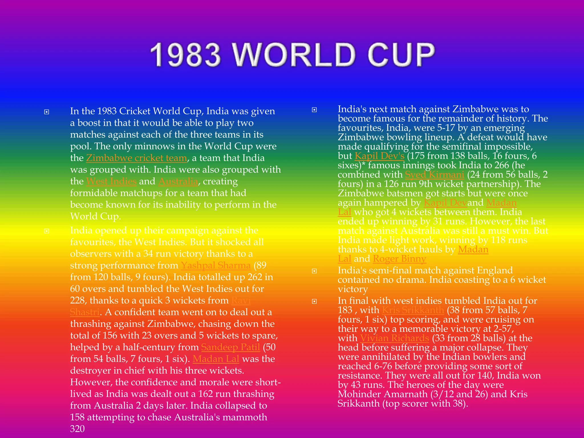 In the 1983 Cricket World Cup, India was given
a boost in that it would be able to play two
matches against each of the three teams in its
pool. The only minnows in the World Cup were
the Zimbabwe cricket team, a team that India
was grouped with. India were also grouped with
the West Indies and Australia, creating
formidable matchups for a team that had
become known for its inability to perform in the
World Cup.
 India opened up their campaign against the
favourites, the West Indies. But it shocked all
observers with a 34 run victory thanks to a
strong performance from Yashpal Sharma (89
from 120 balls, 9 fours). India totalled up 262 in
60 overs and tumbled the West Indies out for
228, thanks to a quick 3 wickets from Ravi
Shastri. A confident team went on to deal out a
thrashing against Zimbabwe, chasing down the
total of 156 with 23 overs and 5 wickets to spare,
helped by a half-century from Sandeep Patil (50
from 54 balls, 7 fours, 1 six). Madan Lal was the
destroyer in chief with his three wickets.
However, the confidence and morale were short-
lived as India was dealt out a 162 run thrashing
from Australia 2 days later. India collapsed to
158 attempting to chase Australia's mammoth
320
 India's next match against Zimbabwe was to
become famous for the remainder of history. The
favourites, India, were 5-17 by an emerging
Zimbabwe bowling lineup. A defeat would have
made qualifying for the semifinal impossible,
but Kapil Dev's (175 from 138 balls, 16 fours, 6
sixes)* famous innings took India to 266 (he
combined with Syed Kirmani (24 from 56 balls, 2
fours) in a 126 run 9th wicket partnership). The
Zimbabwe batsmen got starts but were once
again hampered by Kapil Devand Madan
Lal who got 4 wickets between them. India
ended up winning by 31 runs. However, the last
match against Australia was still a must win. But
India made light work, winning by 118 runs
thanks to 4-wicket hauls by Madan
Lal and Roger Binny
 India's semi-final match against England
contained no drama. India coasting to a 6 wicket
victory
 In final with west indies tumbled India out for
183 , with Kris Srikkanth (38 from 57 balls, 7
fours, 1 six) top scoring, and were cruising on
their way to a memorable victory at 2-57,
with Vivian Richards (33 from 28 balls) at the
head before suffering a major collapse. They
were annihilated by the Indian bowlers and
reached 6-76 before providing some sort of
resistance. They were all out for 140, India won
by 43 runs. The heroes of the day were
Mohinder Amarnath (3/12 and 26) and Kris
Srikkanth (top scorer with 38).
 
