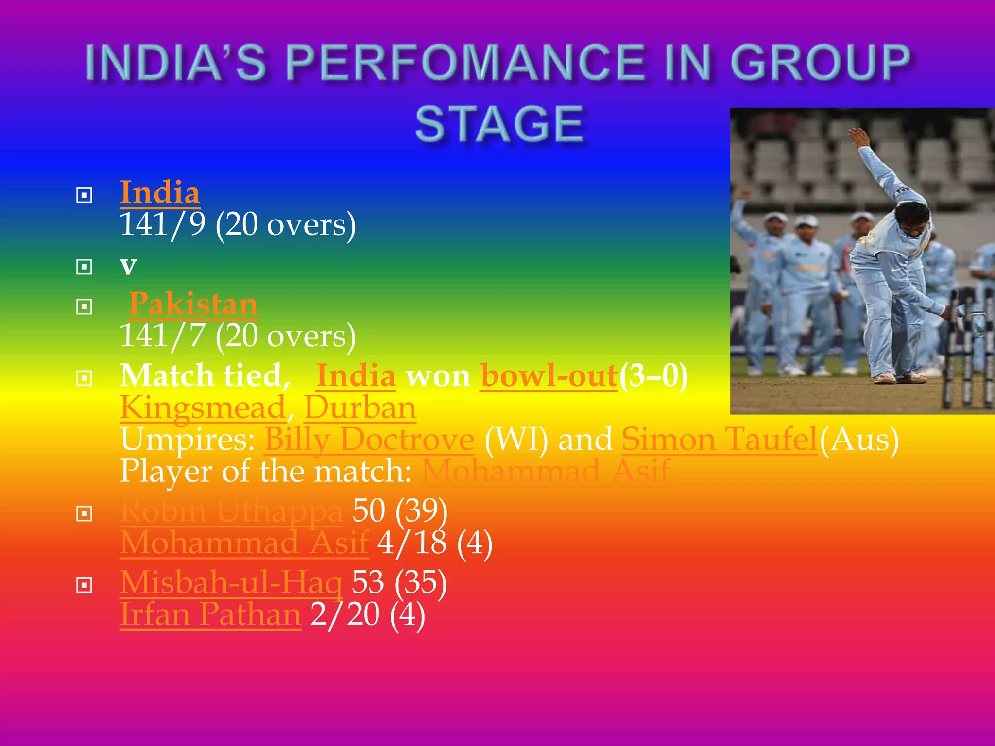  India
141/9 (20 overs)
 v
 Pakistan
141/7 (20 overs)
 Match tied, India won bowl-out(3–0)
Kingsmead, Durban
Umpires: Billy Doctrove (WI) and Simon Taufel(Aus)
Player of the match: Mohammad Asif
 Robin Uthappa 50 (39)
Mohammad Asif 4/18 (4)
 Misbah-ul-Haq 53 (35)
Irfan Pathan 2/20 (4)
 