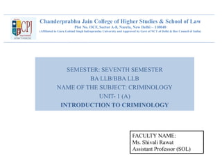 Chanderprabhu Jain College of Higher Studies & School of Law
Plot No. OCF, Sector A-8, Narela, New Delhi – 110040
(Affiliated to Guru Gobind Singh Indraprastha University and Approved by Govt of NCT of Delhi & Bar Council of India)
SEMESTER: SEVENTH SEMESTER
BA LLB/BBA LLB
NAME OF THE SUBJECT: CRIMINOLOGY
UNIT- 1 (A)
INTRODUCTION TO CRIMINOLOGY
FACULTY NAME:
Ms. Shivali Rawat
Assistant Professor (SOL)
 