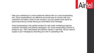 • Take your marketing to a more traditional method with our voice broadcasting
tool. Voice broadcasting is an effective and smart way to connect with your
customers and adds a voice to the company. Let your guests know about an
upcoming event by simply leaving an automated voice message.
Voice broadcasting is the perfect solution for call center marketing programs,
customer reminders and political campaigns. Our voice broadcasting solution is
simple to use, 100% web-based and delivers results in real-time. All you need to
supply is your message by recording your own or uploading a file.
 