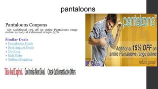 pantaloons
Pantaloons Coupons
Get Additional 15% off on entire Pantaloons range
online, already at a discount of upto 50% .
.
Similar Deals
» Pantaloons Deals
» Best August Deals
» Clothing
» Kids Baby
» Online Shopping
 