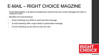 E-MAIL – RIGHT CHOICE MAGZINE
• Email Deliverability is all about increasing the chances that your email messages will reach a
recipient's Inbox.
• Benefits of E-mail technique
1. Email marketing has ability to send real time massage.
2. E-mail marketing Offer unique ability to personalize message.
3. E-mail marketing can be done at very low cast.
 