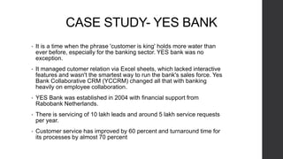 CASE STUDY- YES BANK
• It is a time when the phrase 'customer is king' holds more water than
ever before, especially for the banking sector. YES bank was no
exception.
• It managed cutomer relation via Excel sheets, which lacked interactive
features and wasn't the smartest way to run the bank's sales force. Yes
Bank Collaborative CRM (YCCRM) changed all that with banking
heavily on employee collaboration.
• YES Bank was established in 2004 with financial support from
Rabobank Netherlands.
• There is servicing of 10 lakh leads and around 5 lakh service requests
per year.
• Customer service has improved by 60 percent and turnaround time for
its processes by almost 70 percent
 